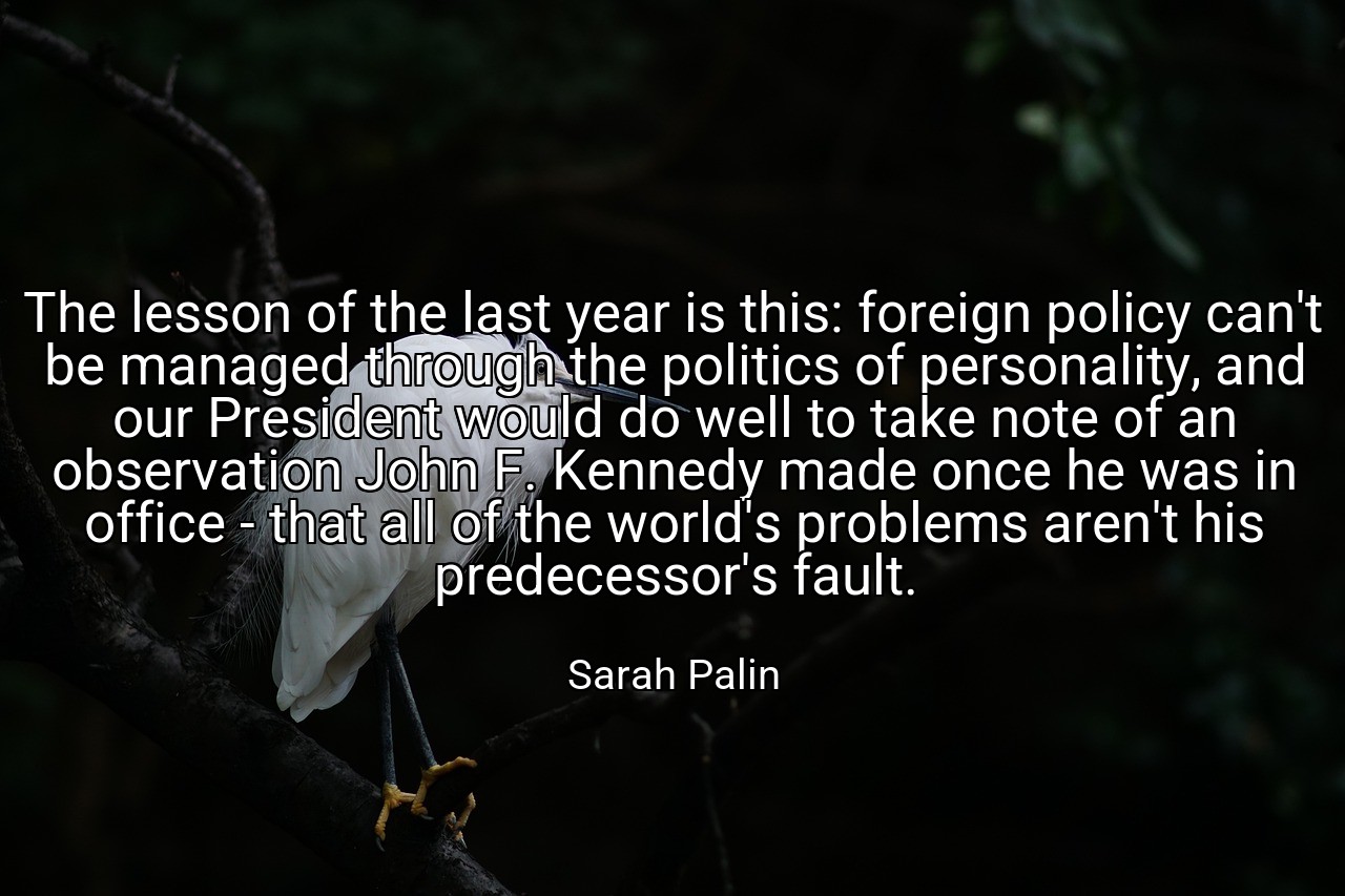 The lesson of the last year is this: foreign policy can't be managed through the politics of personality, and our President would do well to take note of an observation John F. Kennedy made once he was in office - that all of the world's problems aren't his predecessor's fault. - Sarah Palin