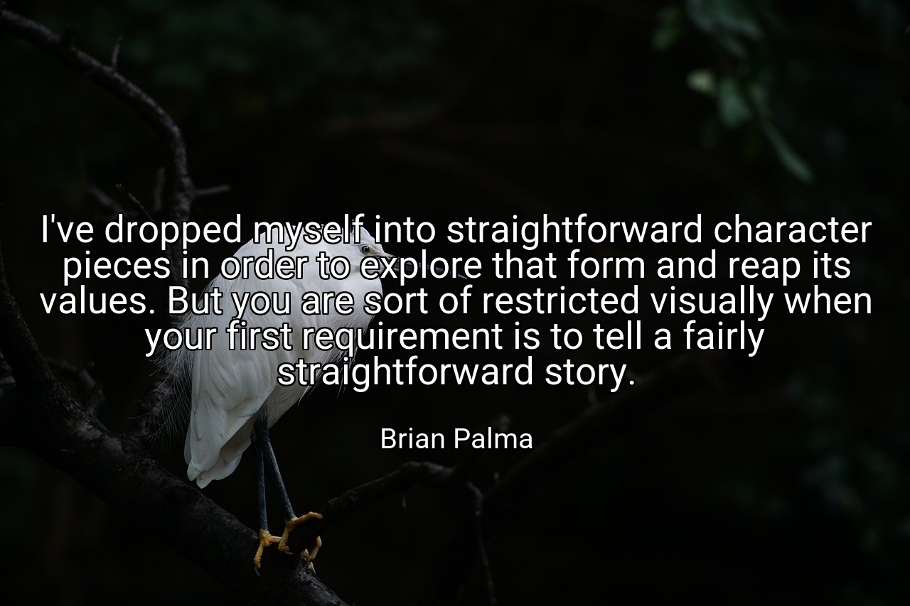 I've dropped myself into straightforward character pieces in order to explore that form and reap its values. But you are sort of restricted visually when your first requirement is to tell a fairly straightforward story. - Brian Palma