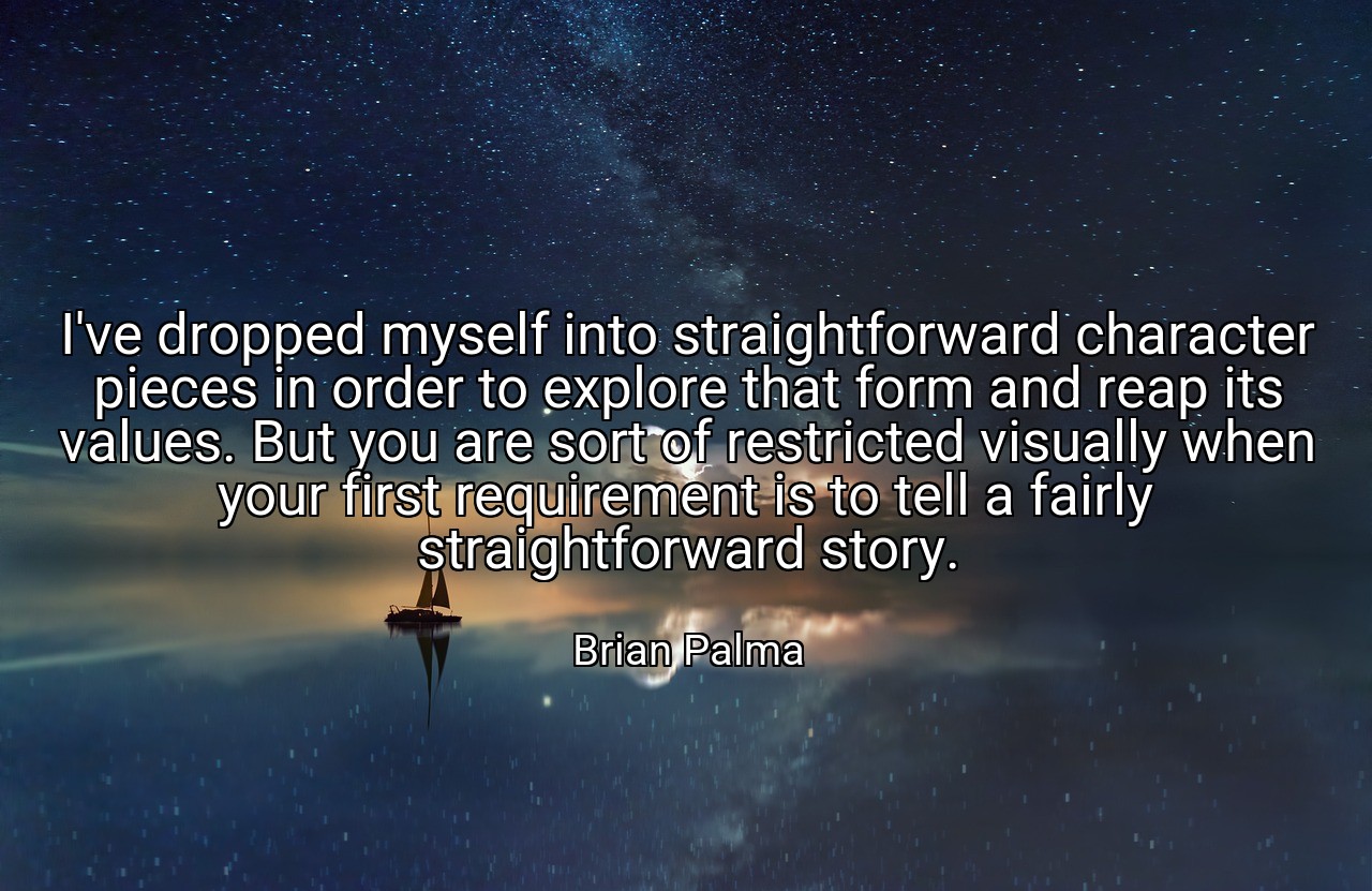I've dropped myself into straightforward character pieces in order to explore that form and reap its values. But you are sort of restricted visually when your first requirement is to tell a fairly straightforward story. - Brian Palma