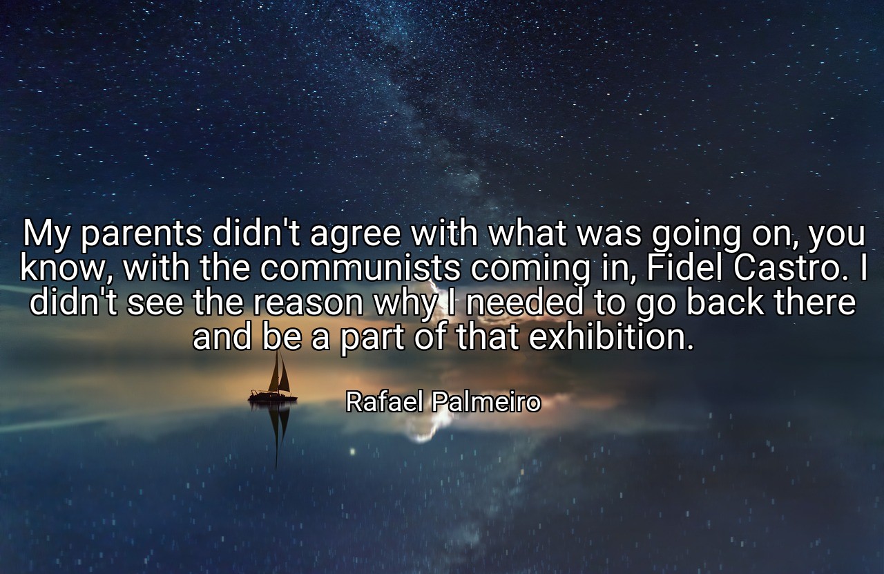 My parents didn't agree with what was going on, you know, with the communists coming in, Fidel Castro. I didn't see the reason why I needed to go back there and be a part of that exhibition. - Rafael Palmeiro