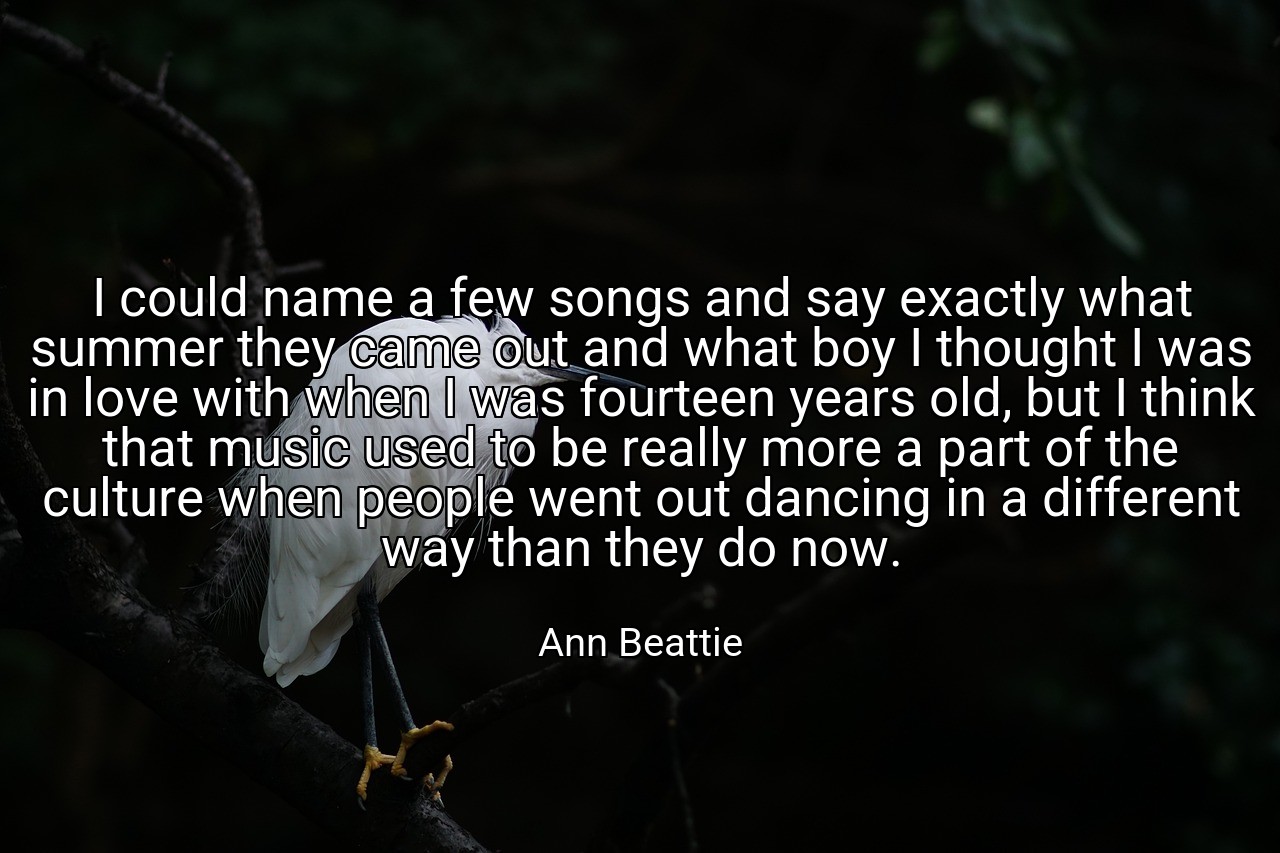 I could name a few songs and say exactly what summer they came out and what boy I thought I was in love with when I was fourteen years old, but I think that music used to be really more a part of the culture when people went out dancing in a different way than they do now. - Ann Beattie