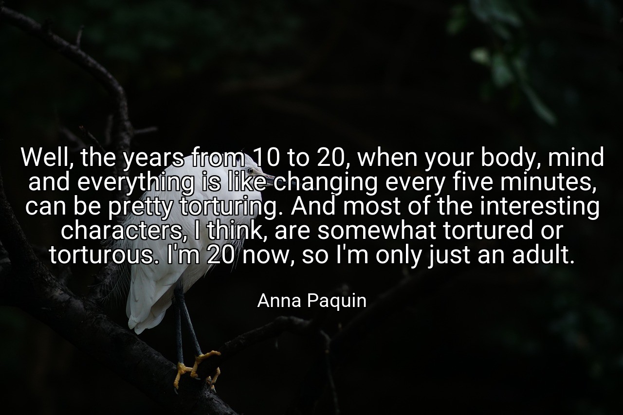 Well, the years from 10 to 20, when your body, mind and everything is like changing every five minutes, can be pretty torturing. And most of the interesting characters, I think, are somewhat tortured or torturous. I'm 20 now, so I'm only just an adult. - Anna Paquin