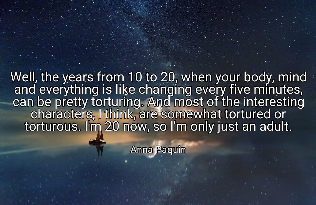 Well, the years from 10 to 20, when your body, mind and everything is like changing every five minutes, can be pretty torturing. And most of the interesting characters, I think, are somewhat tortured or torturous. I'm 20 now, so I'm only just an adult. - Anna Paquin