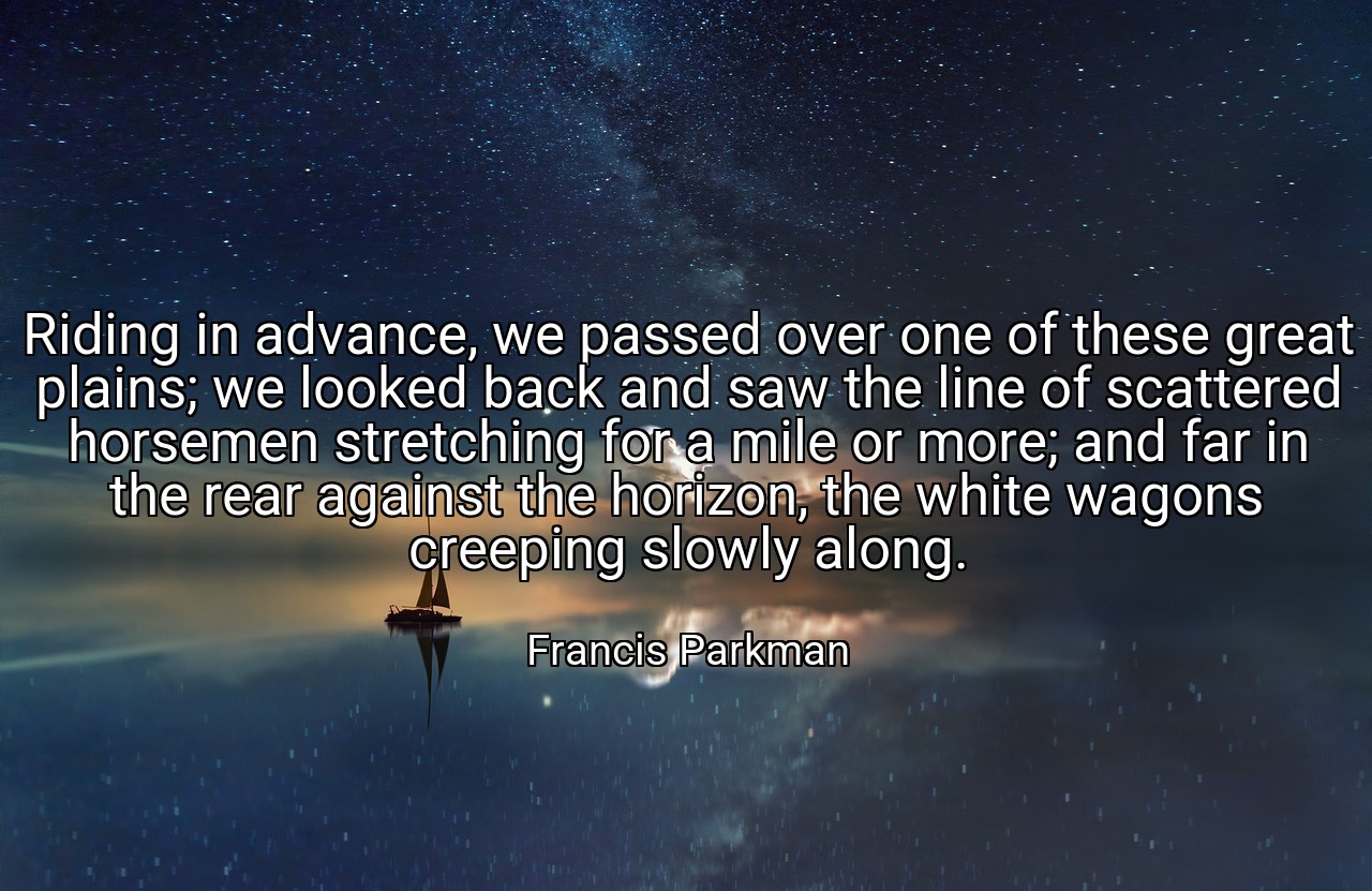 Riding in advance, we passed over one of these great plains; we looked back and saw the line of scattered horsemen stretching for a mile or more; and far in the rear against the horizon, the white wagons creeping slowly along. - Francis Parkman