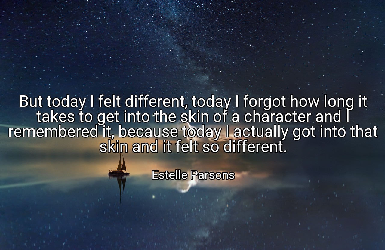 But today I felt different, today I forgot how long it takes to get into the skin of a character and I remembered it, because today I actually got into that skin and it felt so different. - Estelle Parsons