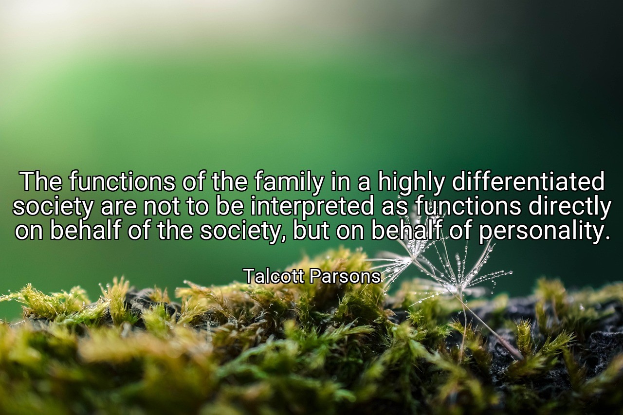 The functions of the family in a highly differentiated society are not to be interpreted as functions directly on behalf of the society, but on behalf of personality. - Talcott Parsons