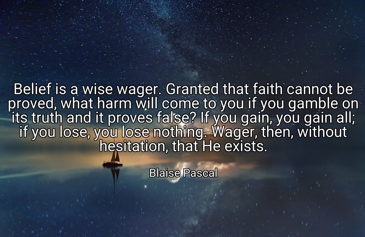Belief is a wise wager. Granted that faith cannot be proved, what harm will come to you if you gamble on its truth and it proves false? If you gain, you gain all; if you lose, you lose nothing. Wager, then, without hesitation, that He exists. - Blaise Pascal