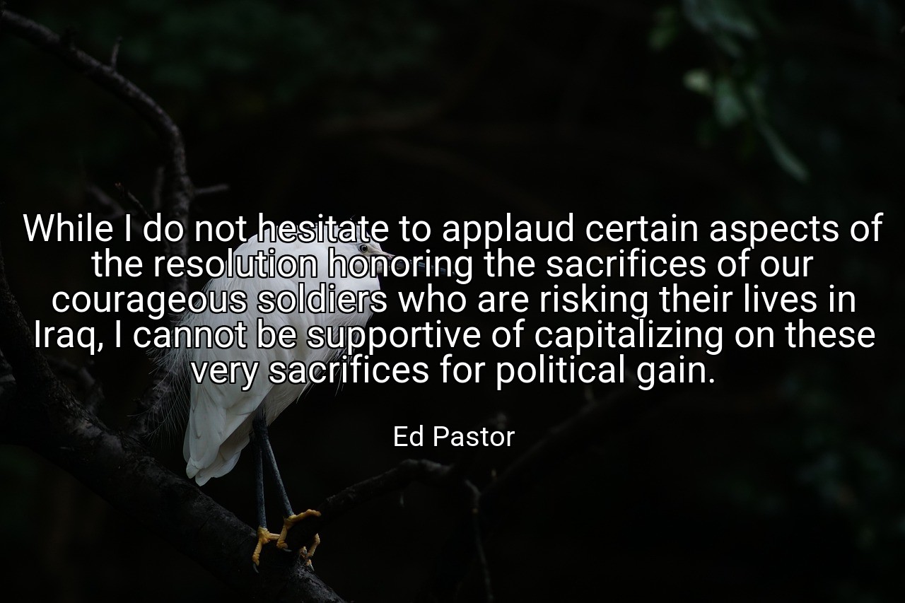 While I do not hesitate to applaud certain aspects of the resolution honoring the sacrifices of our courageous soldiers who are risking their lives in Iraq, I cannot be supportive of capitalizing on these very sacrifices for political gain. - Ed Pastor