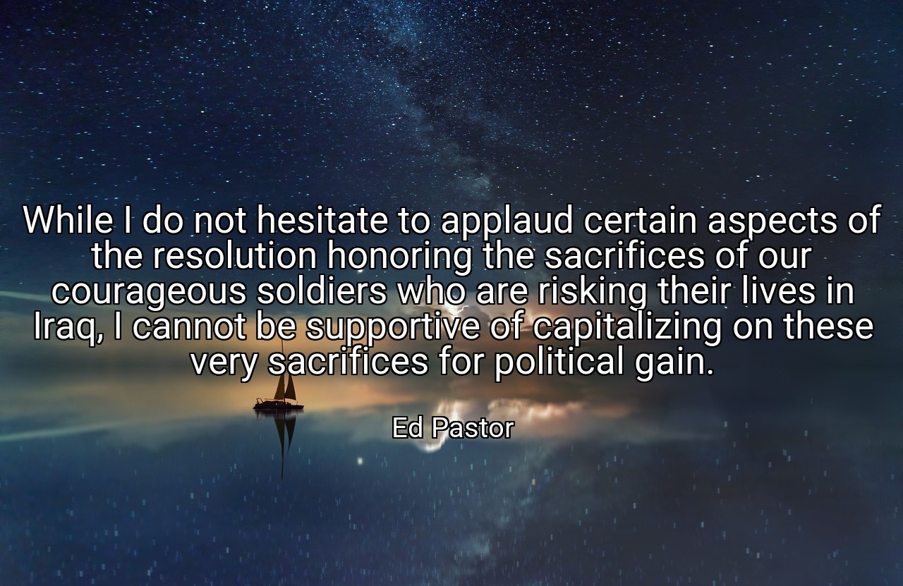 While I do not hesitate to applaud certain aspects of the resolution honoring the sacrifices of our courageous soldiers who are risking their lives in Iraq, I cannot be supportive of capitalizing on these very sacrifices for political gain. - Ed Pastor