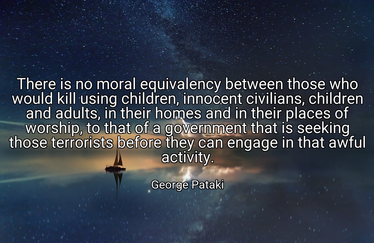 There is no moral equivalency between those who would kill using children, innocent civilians, children and adults, in their homes and in their places of worship, to that of a government that is seeking those terrorists before they can engage in that awful activity. - George Pataki