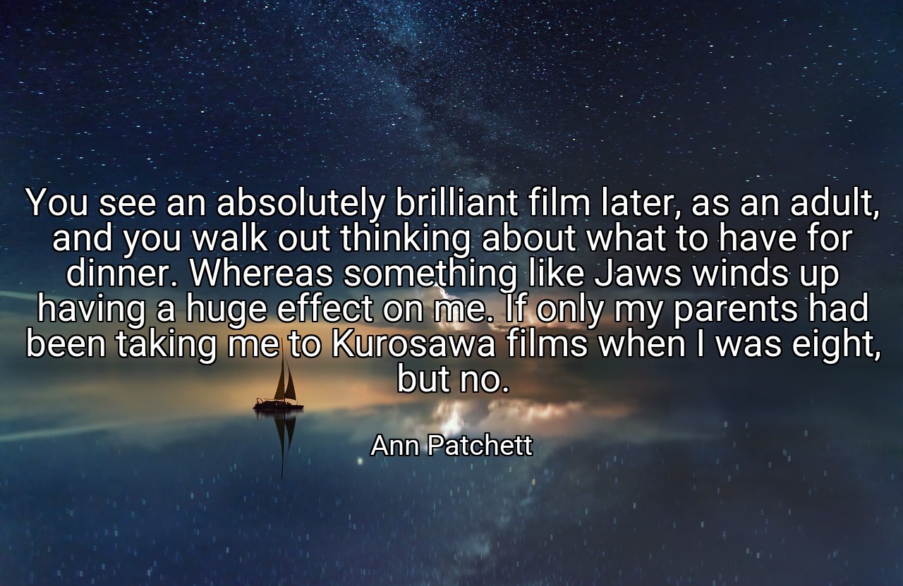 You see an absolutely brilliant film later, as an adult, and you walk out thinking about what to have for dinner. Whereas something like Jaws winds up having a huge effect on me. If only my parents had been taking me to Kurosawa films when I was eight, but no. - Ann Patchett