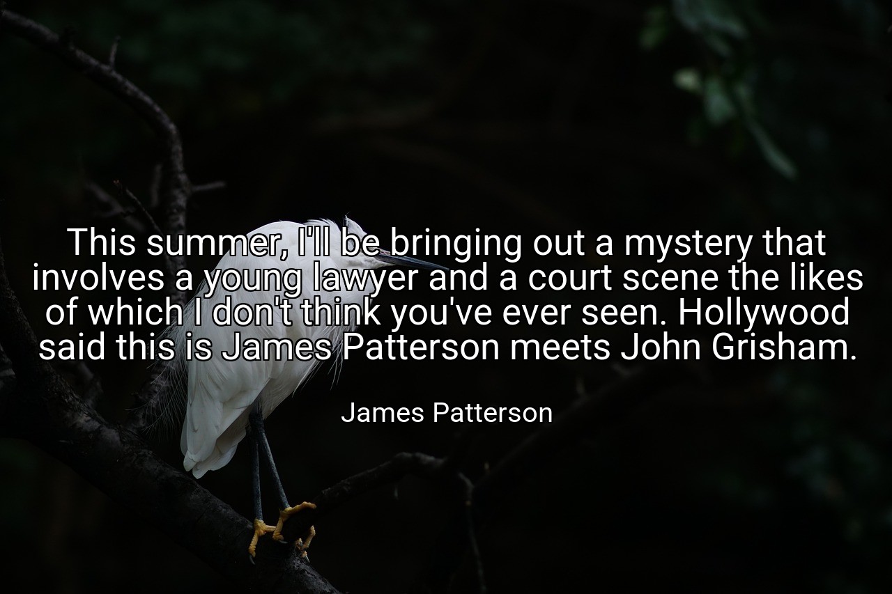 This summer, I'll be bringing out a mystery that involves a young lawyer and a court scene the likes of which I don't think you've ever seen. Hollywood said this is James Patterson meets John Grisham. - James Patterson