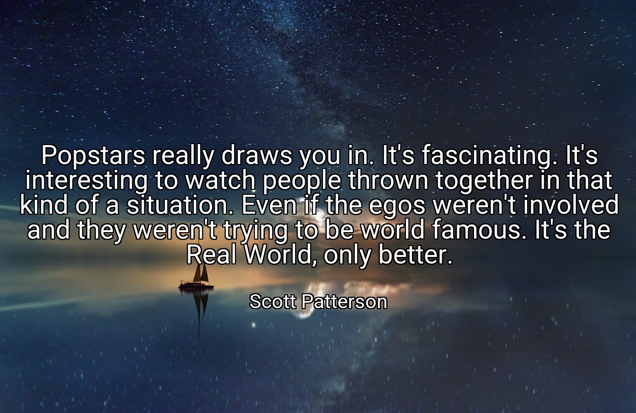Popstars really draws you in. It's fascinating. It's interesting to watch people thrown together in that kind of a situation. Even if the egos weren't involved and they weren't trying to be world famous. It's the Real World, only better. - Scott Patterson