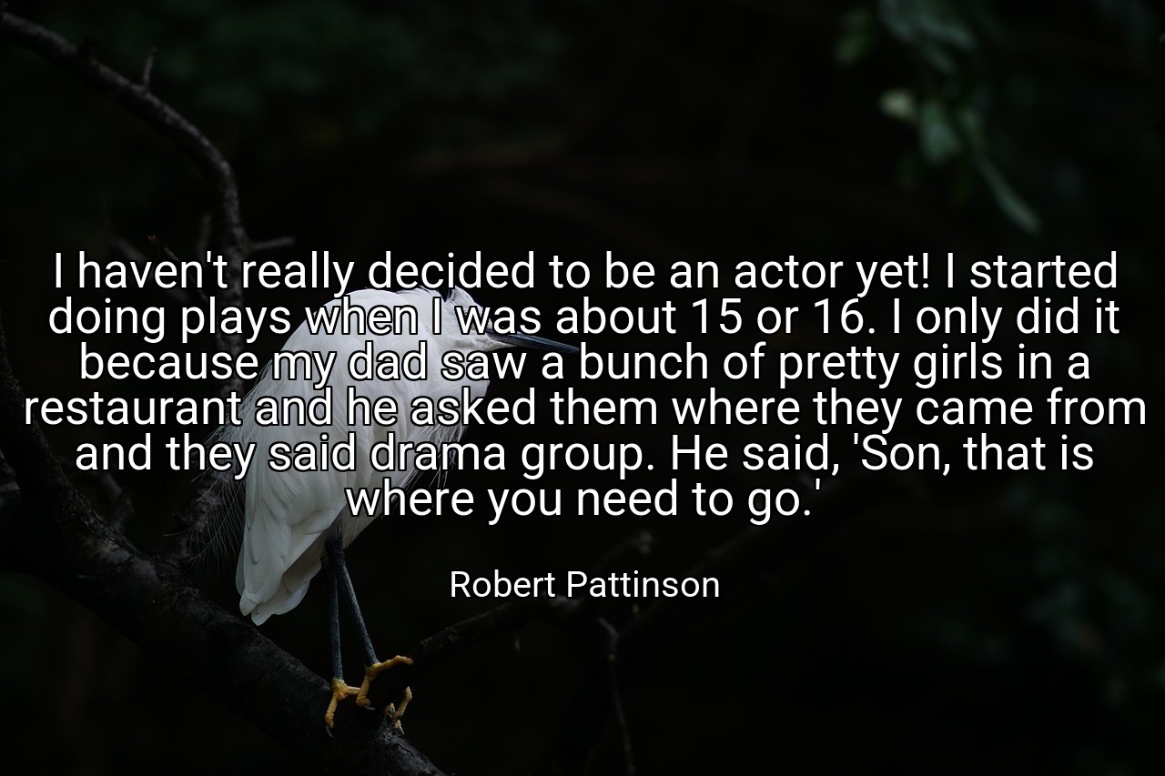 I haven't really decided to be an actor yet! I started doing plays when I was about 15 or 16. I only did it because my dad saw a bunch of pretty girls in a restaurant and he asked them where they came from and they said drama group. He said, 'Son, that is where you need to go.' - Robert Pattinson
