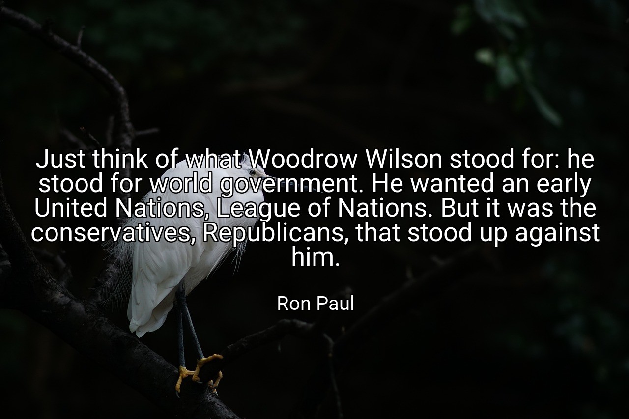 Just think of what Woodrow Wilson stood for: he stood for world government. He wanted an early United Nations, League of Nations. But it was the conservatives, Republicans, that stood up against him. - Ron Paul