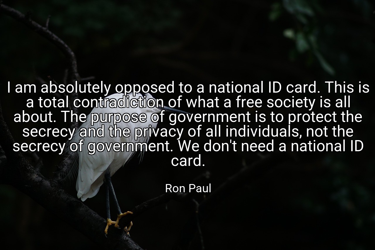 I am absolutely opposed to a national ID card. This is a total contradiction of what a free society is all about. The purpose of government is to protect the secrecy and the privacy of all individuals, not the secrecy of government. We don't need a national ID card. - Ron Paul
