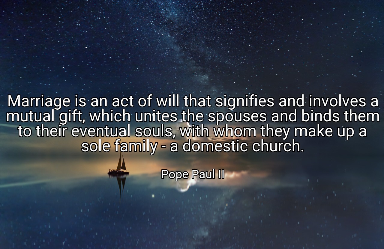 Marriage is an act of will that signifies and involves a mutual gift, which unites the spouses and binds them to their eventual souls, with whom they make up a sole family - a domestic church. - Pope Paul II