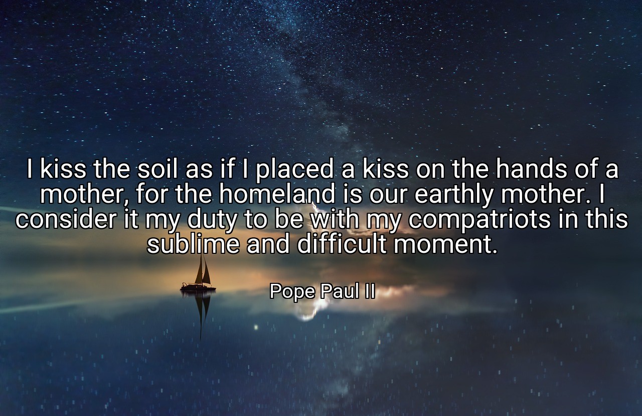 I kiss the soil as if I placed a kiss on the hands of a mother, for the homeland is our earthly mother. I consider it my duty to be with my compatriots in this sublime and difficult moment. - Pope Paul II