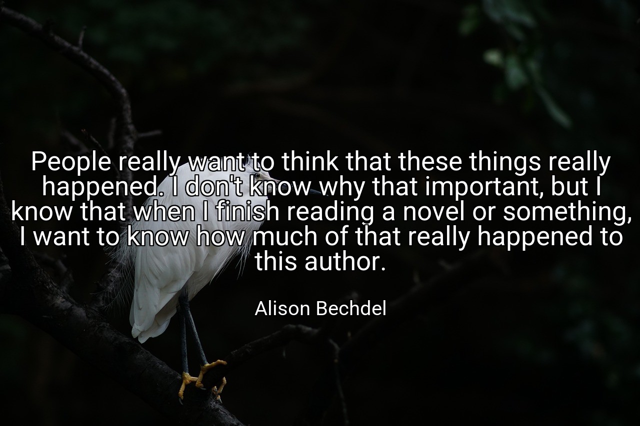 People really want to think that these things really happened. I don't know why that important, but I know that when I finish reading a novel or something, I want to know how much of that really happened to this author. - Alison Bechdel