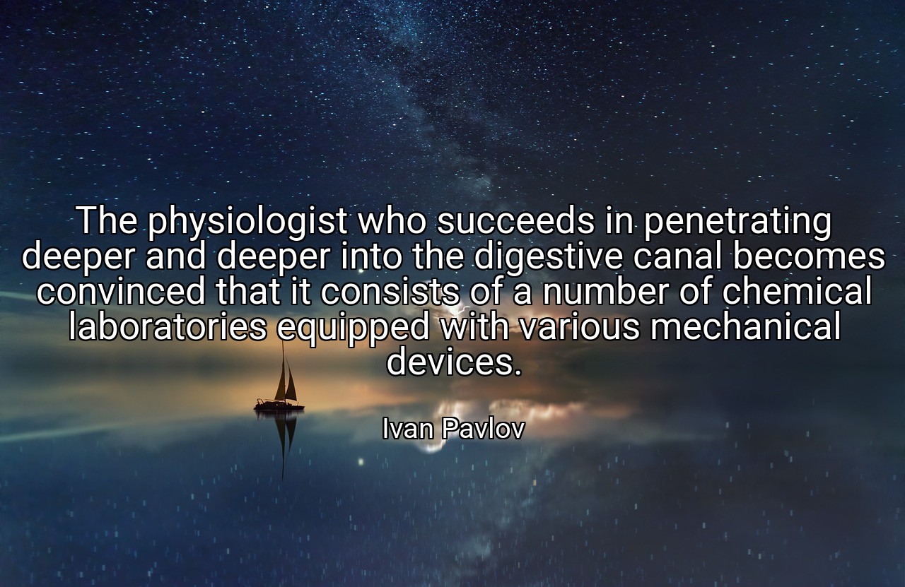 The physiologist who succeeds in penetrating deeper and deeper into the digestive canal becomes convinced that it consists of a number of chemical laboratories equipped with various mechanical devices. - Ivan Pavlov