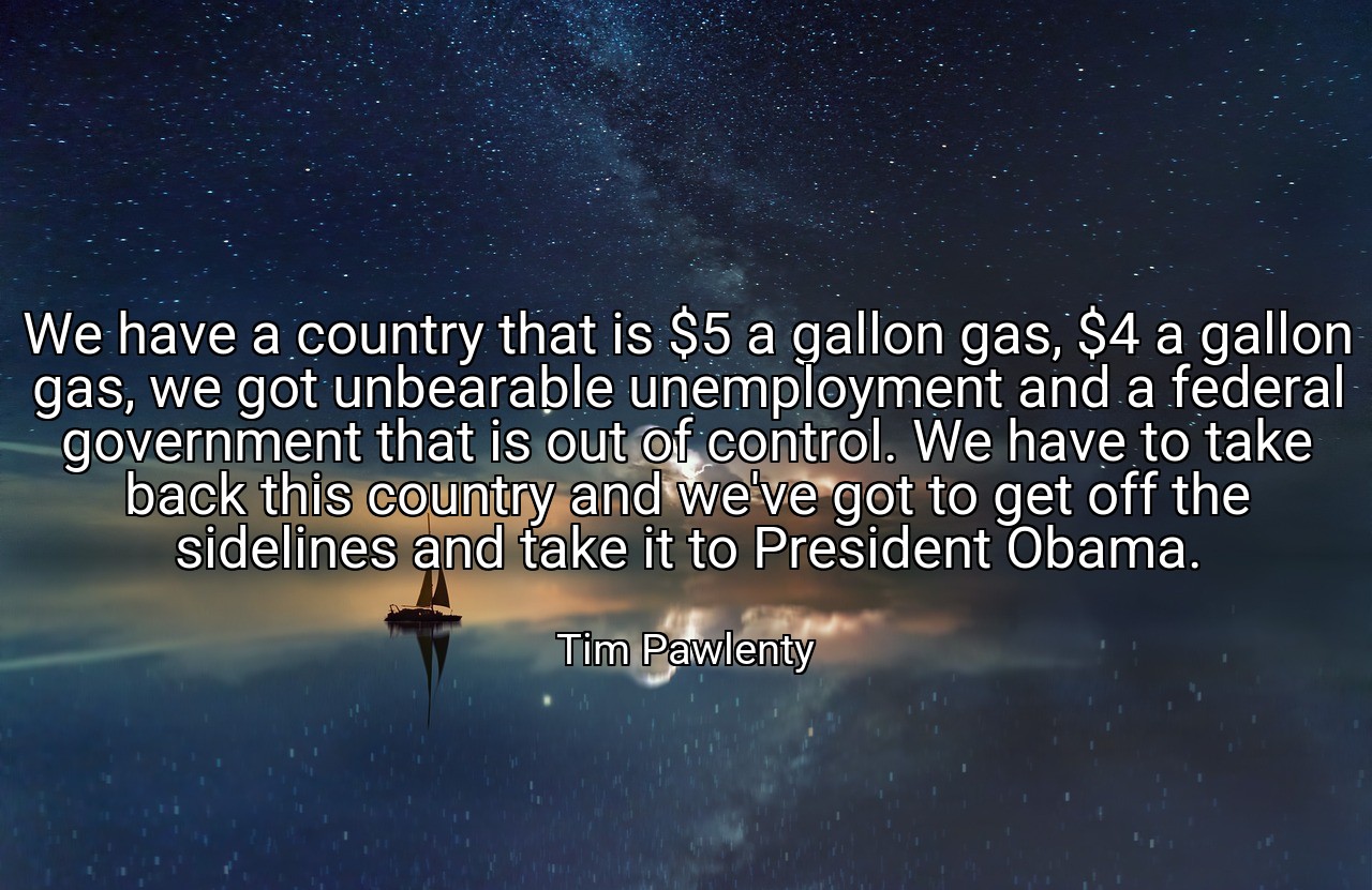 We have a country that is $5 a gallon gas, $4 a gallon gas, we got unbearable unemployment and a federal government that is out of control. We have to take back this country and we've got to get off the sidelines and take it to President Obama. - Tim Pawlenty