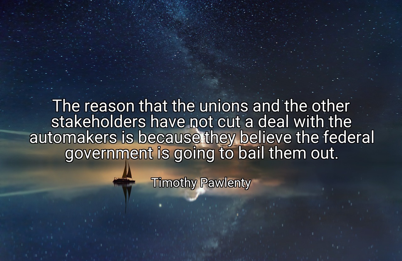 The reason that the unions and the other stakeholders have not cut a deal with the automakers is because they believe the federal government is going to bail them out. - Timothy Pawlenty