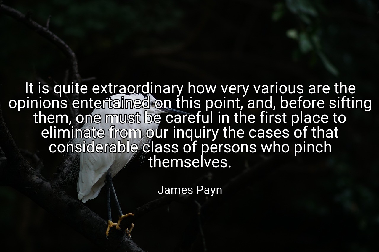 It is quite extraordinary how very various are the opinions entertained on this point, and, before sifting them, one must be careful in the first place to eliminate from our inquiry the cases of that considerable class of persons who pinch themselves. - James Payn