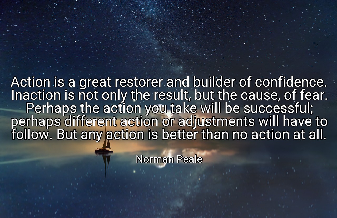 Action is a great restorer and builder of confidence. Inaction is not only the result, but the cause, of fear. Perhaps the action you take will be successful; perhaps different action or adjustments will have to follow. But any action is better than no action at all. - Norman Peale