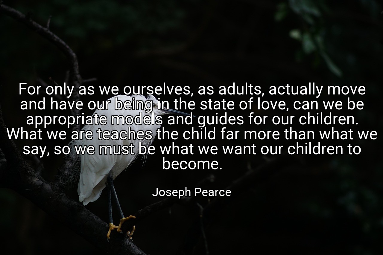 For only as we ourselves, as adults, actually move and have our being in the state of love, can we be appropriate models and guides for our children. What we are teaches the child far more than what we say, so we must be what we want our children to become. - Joseph Pearce