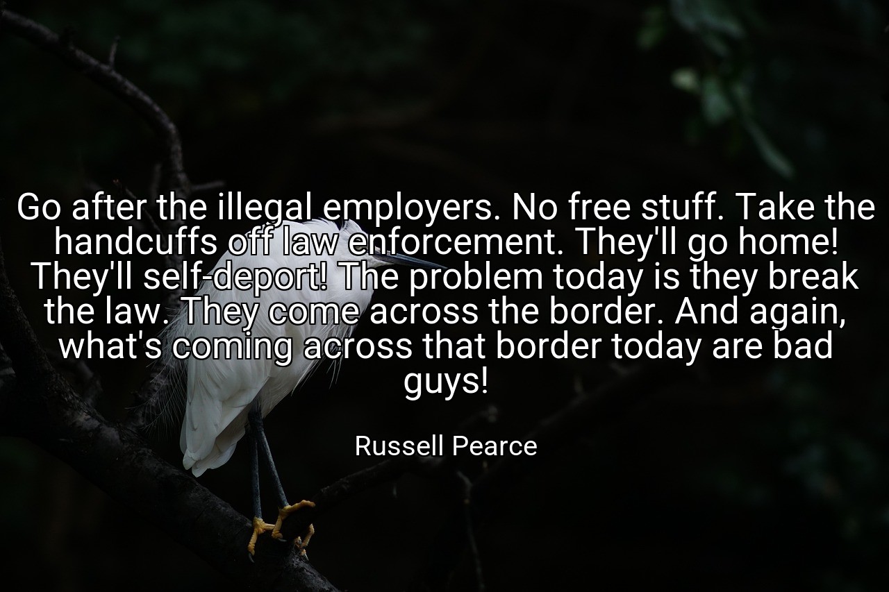Go after the illegal employers. No free stuff. Take the handcuffs off law enforcement. They'll go home! They'll self-deport! The problem today is they break the law. They come across the border. And again, what's coming across that border today are bad guys! - Russell Pearce