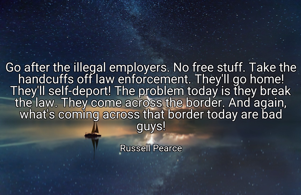 Go after the illegal employers. No free stuff. Take the handcuffs off law enforcement. They'll go home! They'll self-deport! The problem today is they break the law. They come across the border. And again, what's coming across that border today are bad guys! - Russell Pearce
