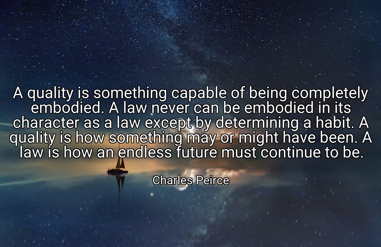 A quality is something capable of being completely embodied. A law never can be embodied in its character as a law except by determining a habit. A quality is how something may or might have been. A law is how an endless future must continue to be. - Charles Peirce