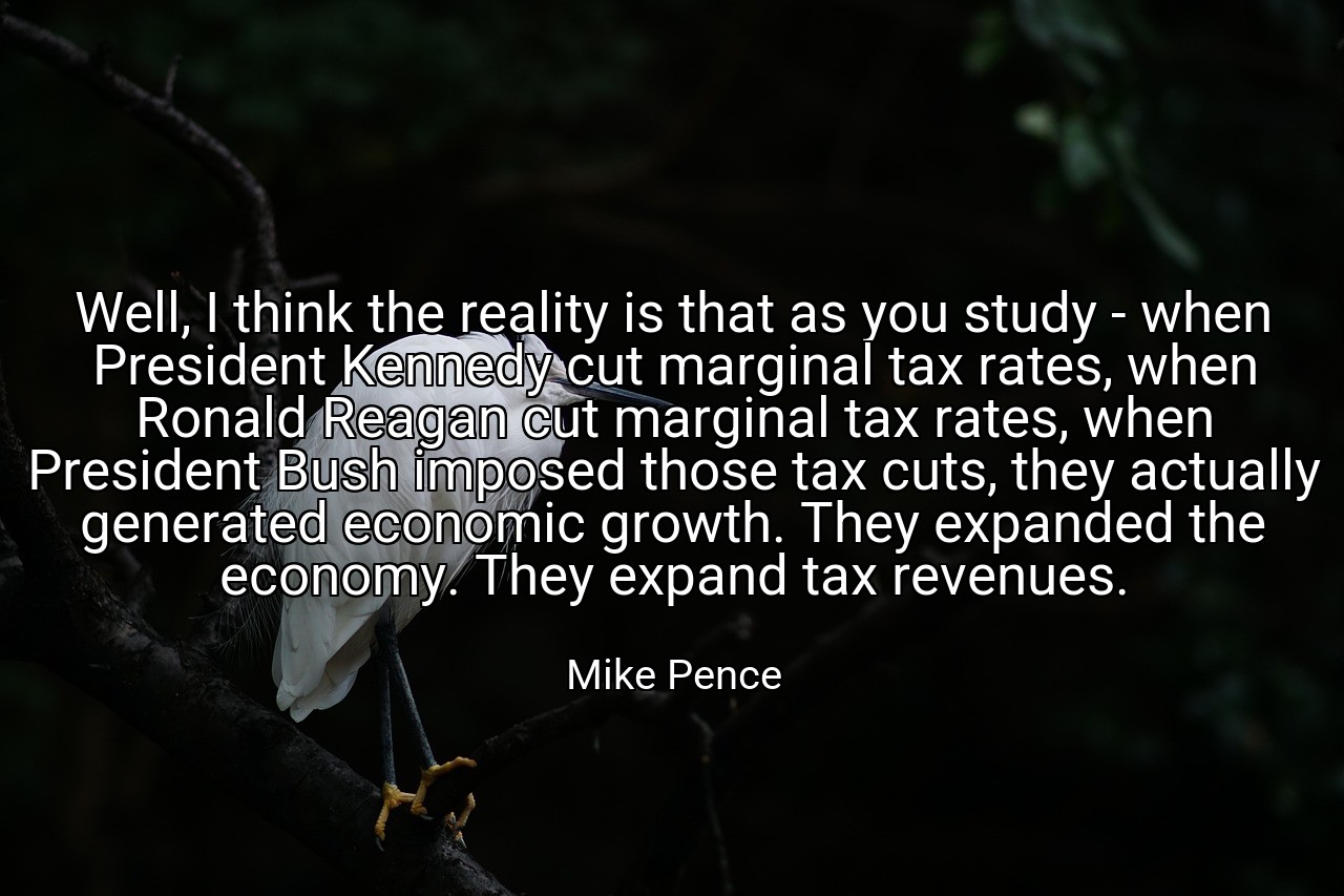 Well, I think the reality is that as you study - when President Kennedy cut marginal tax rates, when Ronald Reagan cut marginal tax rates, when President Bush imposed those tax cuts, they actually generated economic growth. They expanded the economy. They expand tax revenues. - Mike Pence