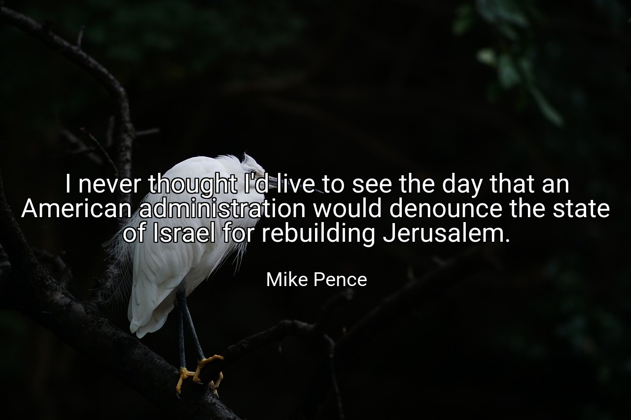 I never thought I'd live to see the day that an American administration would denounce the state of Israel for rebuilding Jerusalem. - Mike Pence