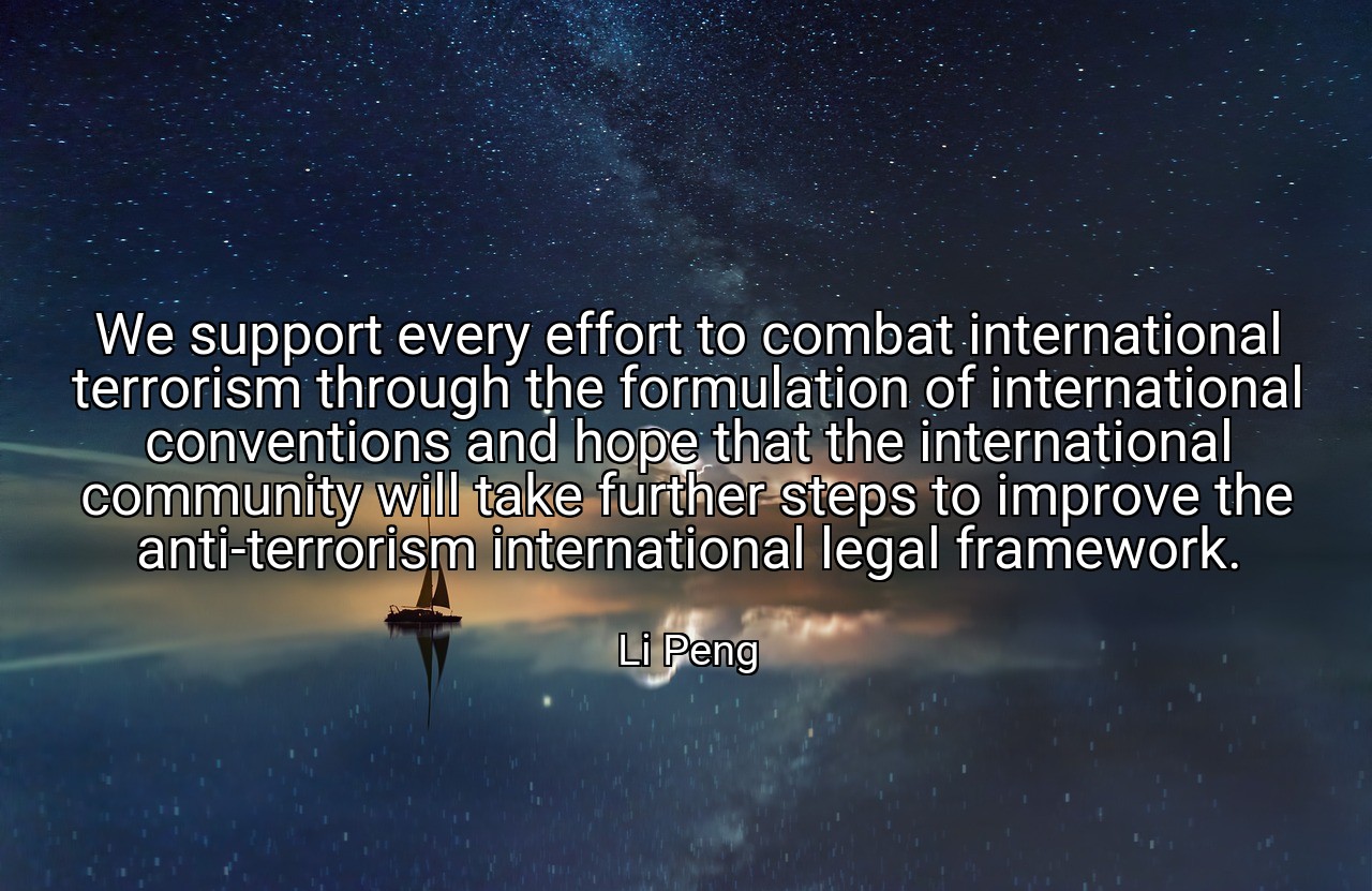 We support every effort to combat international terrorism through the formulation of international conventions and hope that the international community will take further steps to improve the anti-terrorism international legal framework. - Li Peng