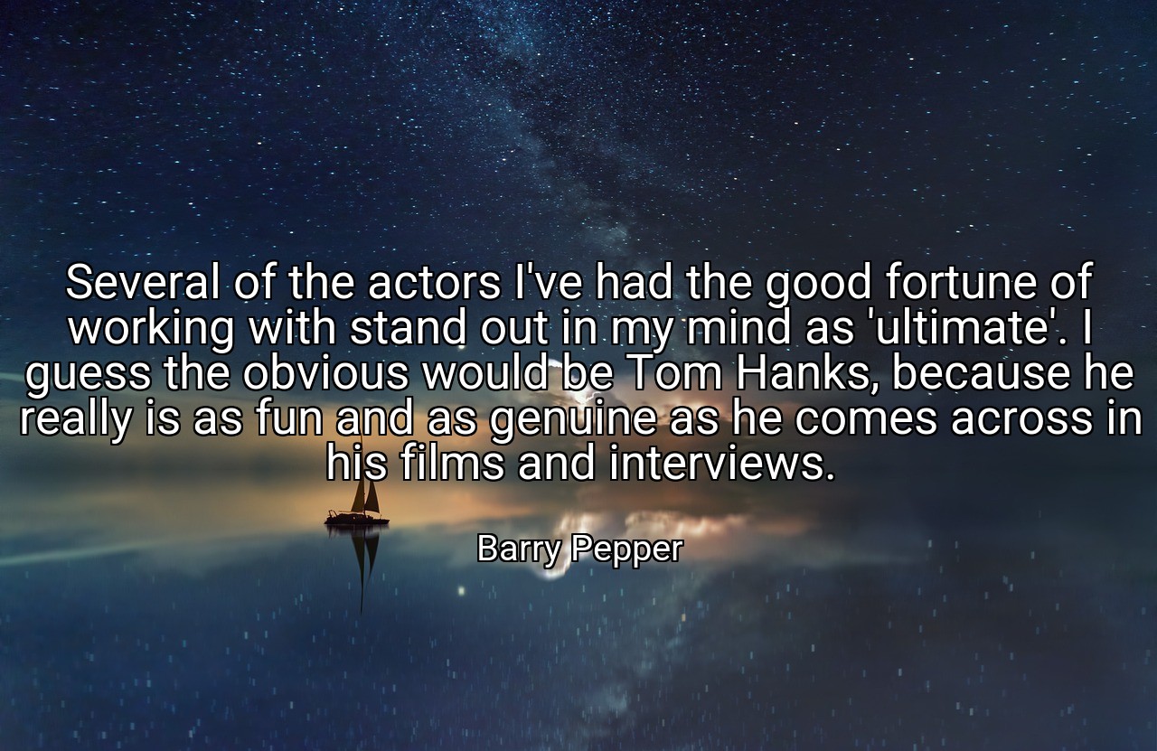 Several of the actors I've had the good fortune of working with stand out in my mind as 'ultimate'. I guess the obvious would be Tom Hanks, because he really is as fun and as genuine as he comes across in his films and interviews. - Barry Pepper
