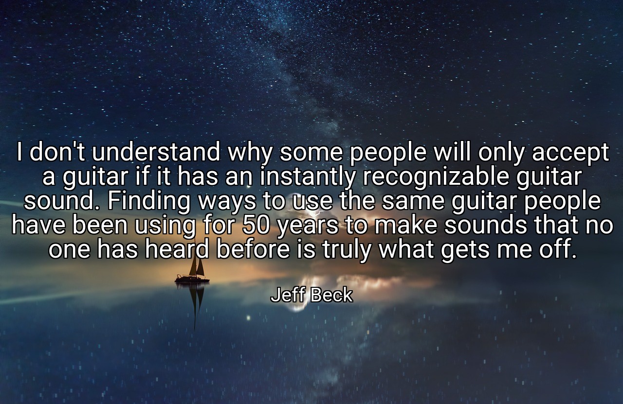 I don't understand why some people will only accept a guitar if it has an instantly recognizable guitar sound. Finding ways to use the same guitar people have been using for 50 years to make sounds that no one has heard before is truly what gets me off. - Jeff Beck