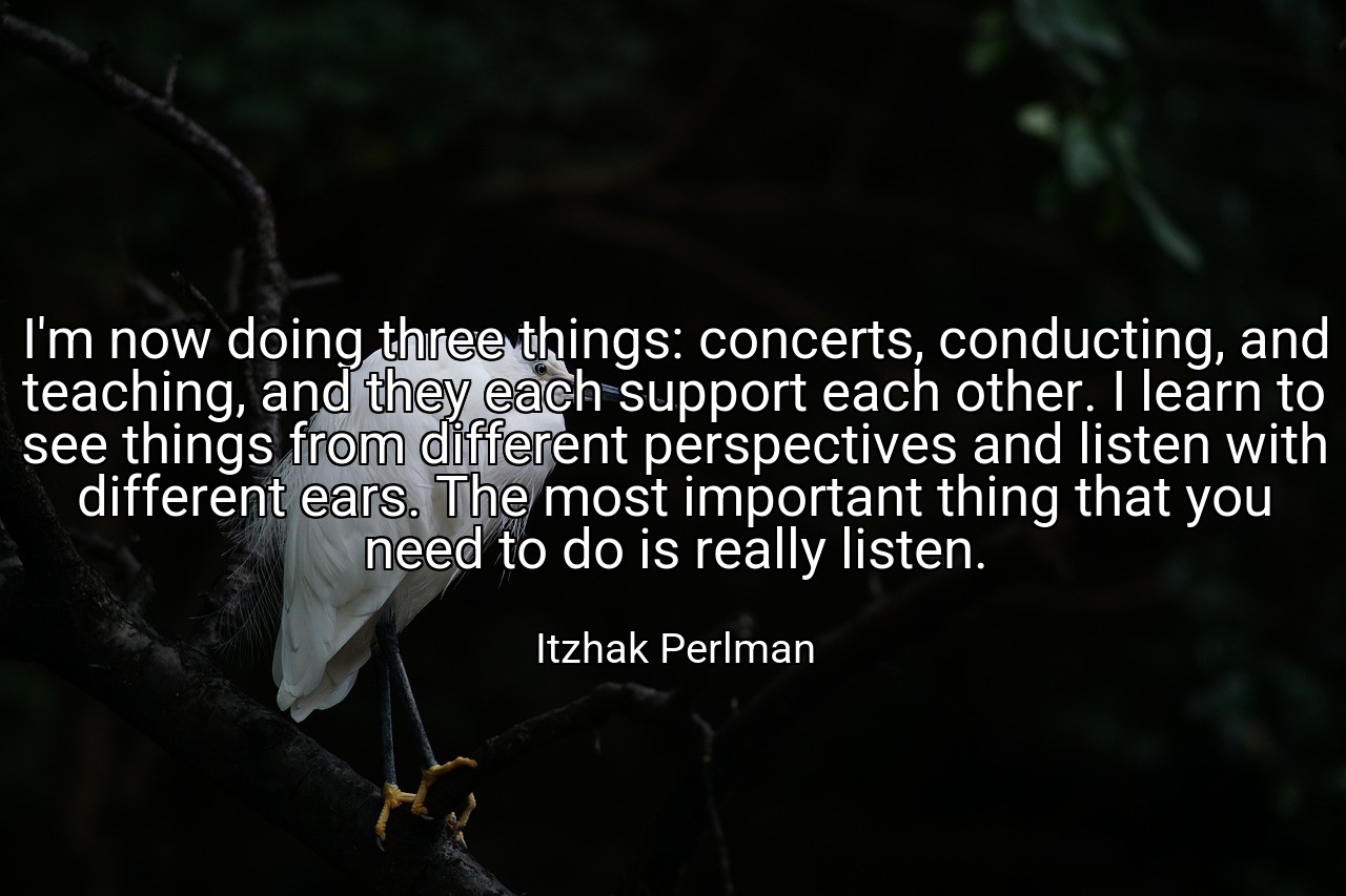 I'm now doing three things: concerts, conducting, and teaching, and they each support each other. I learn to see things from different perspectives and listen with different ears. The most important thing that you need to do is really listen. - Itzhak Perlman