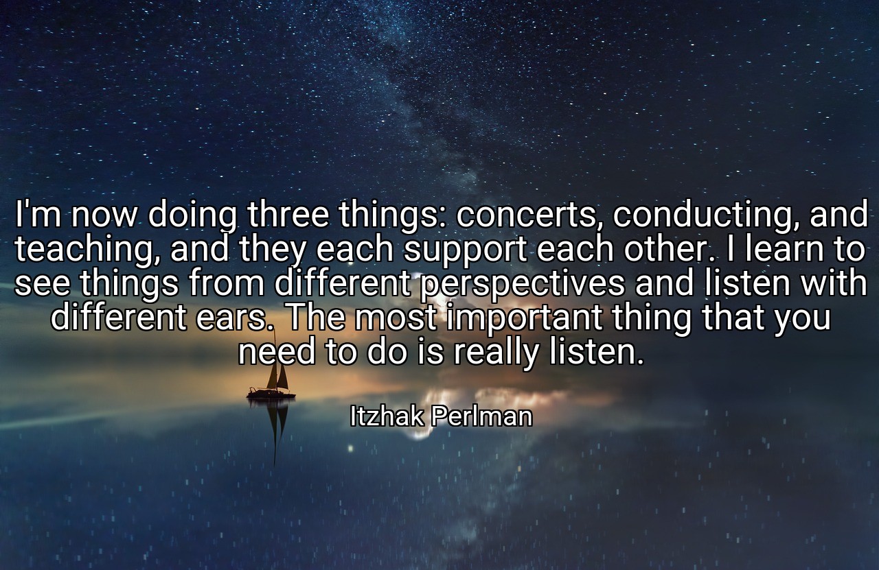 I'm now doing three things: concerts, conducting, and teaching, and they each support each other. I learn to see things from different perspectives and listen with different ears. The most important thing that you need to do is really listen. - Itzhak Perlman
