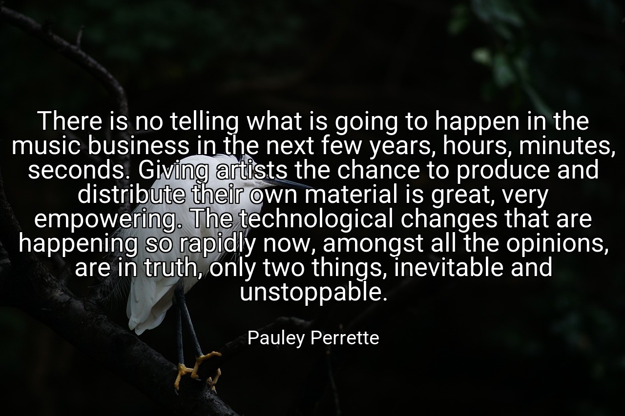 There is no telling what is going to happen in the music business in the next few years, hours, minutes, seconds. Giving artists the chance to produce and distribute their own material is great, very empowering. The technological changes that are happening so rapidly now, amongst all the opinions, are in truth, only two things, inevitable and unstoppable. - Pauley Perrette
