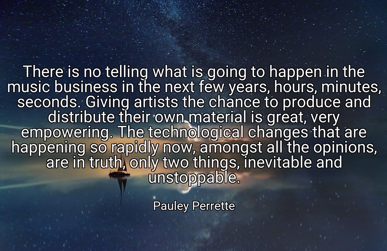 There is no telling what is going to happen in the music business in the next few years, hours, minutes, seconds. Giving artists the chance to produce and distribute their own material is great, very empowering. The technological changes that are happening so rapidly now, amongst all the opinions, are in truth, only two things, inevitable and unstoppable. - Pauley Perrette