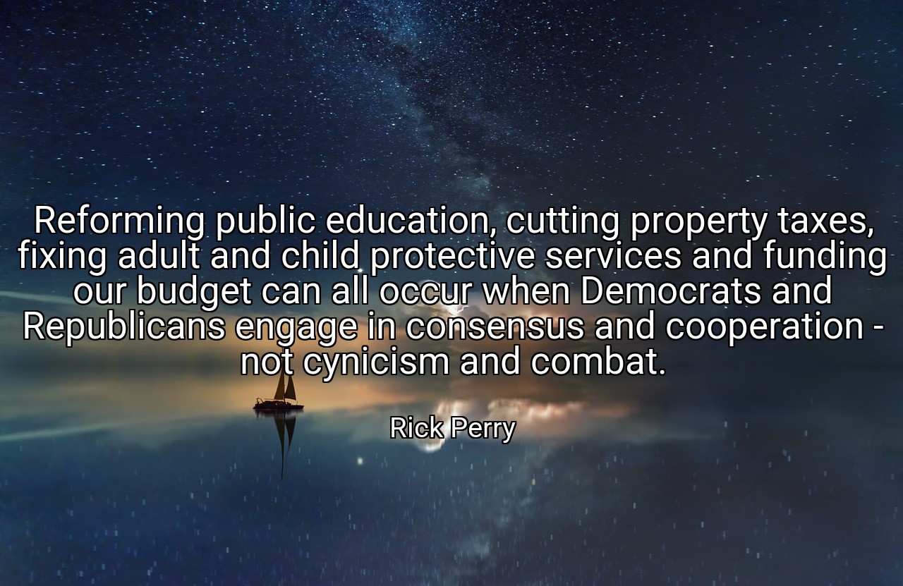 Reforming public education, cutting property taxes, fixing adult and child protective services and funding our budget can all occur when Democrats and Republicans engage in consensus and cooperation - not cynicism and combat. - Rick Perry