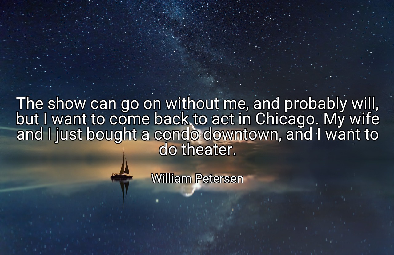 The show can go on without me, and probably will, but I want to come back to act in Chicago. My wife and I just bought a condo downtown, and I want to do theater. - William Petersen