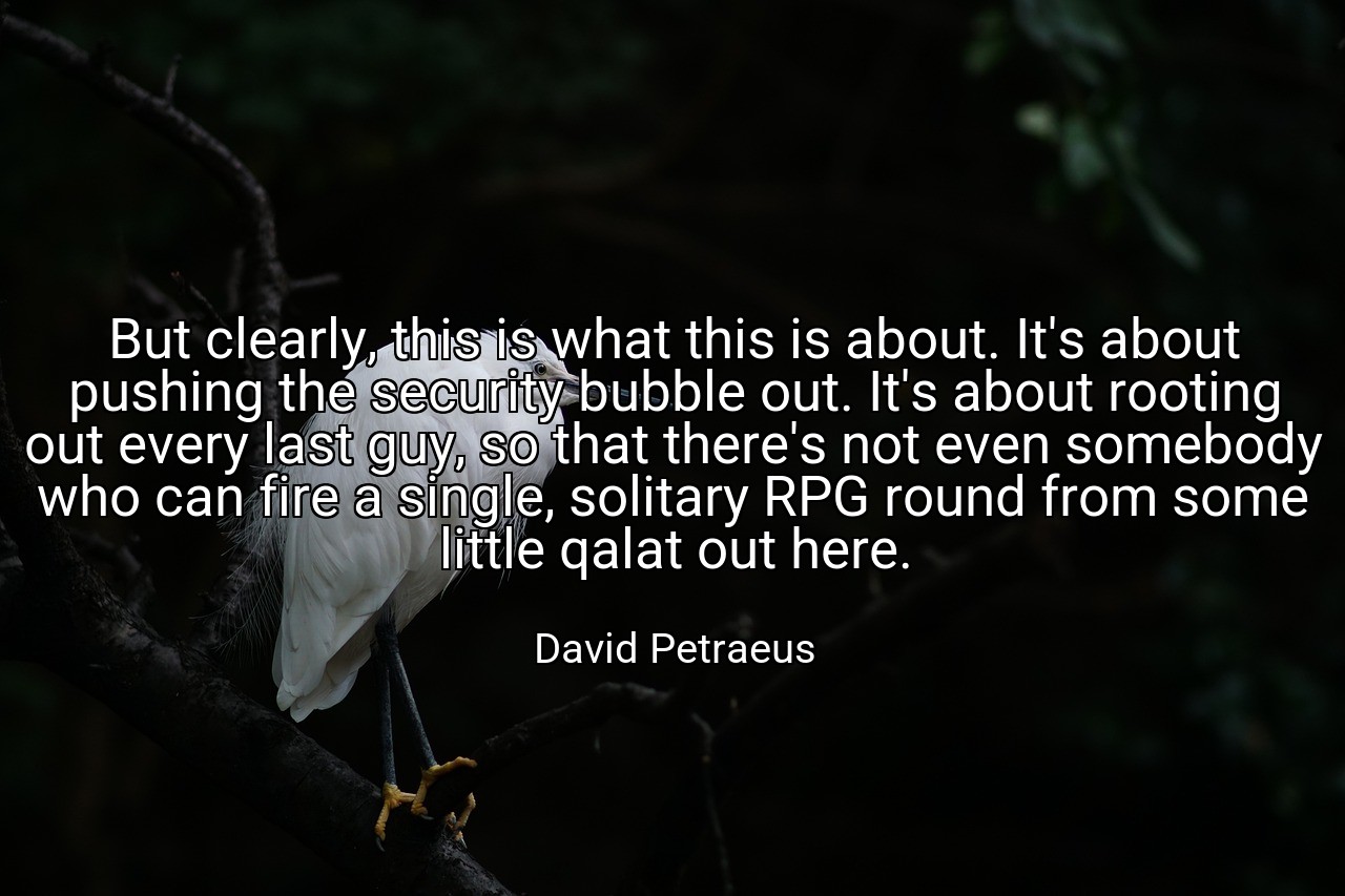 But clearly, this is what this is about. It's about pushing the security bubble out. It's about rooting out every last guy, so that there's not even somebody who can fire a single, solitary RPG round from some little qalat out here. - David Petraeus