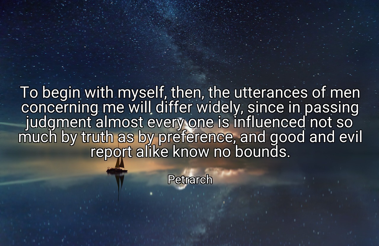To begin with myself, then, the utterances of men concerning me will differ widely, since in passing judgment almost every one is influenced not so much by truth as by preference, and good and evil report alike know no bounds. - Petrarch