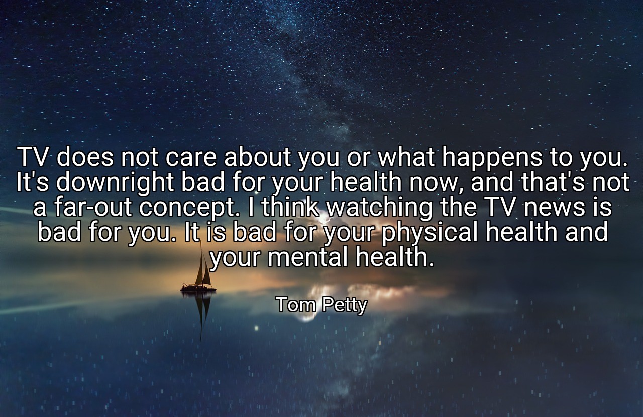 TV does not care about you or what happens to you. It's downright bad for your health now, and that's not a far-out concept. I think watching the TV news is bad for you. It is bad for your physical health and your mental health. - Tom Petty