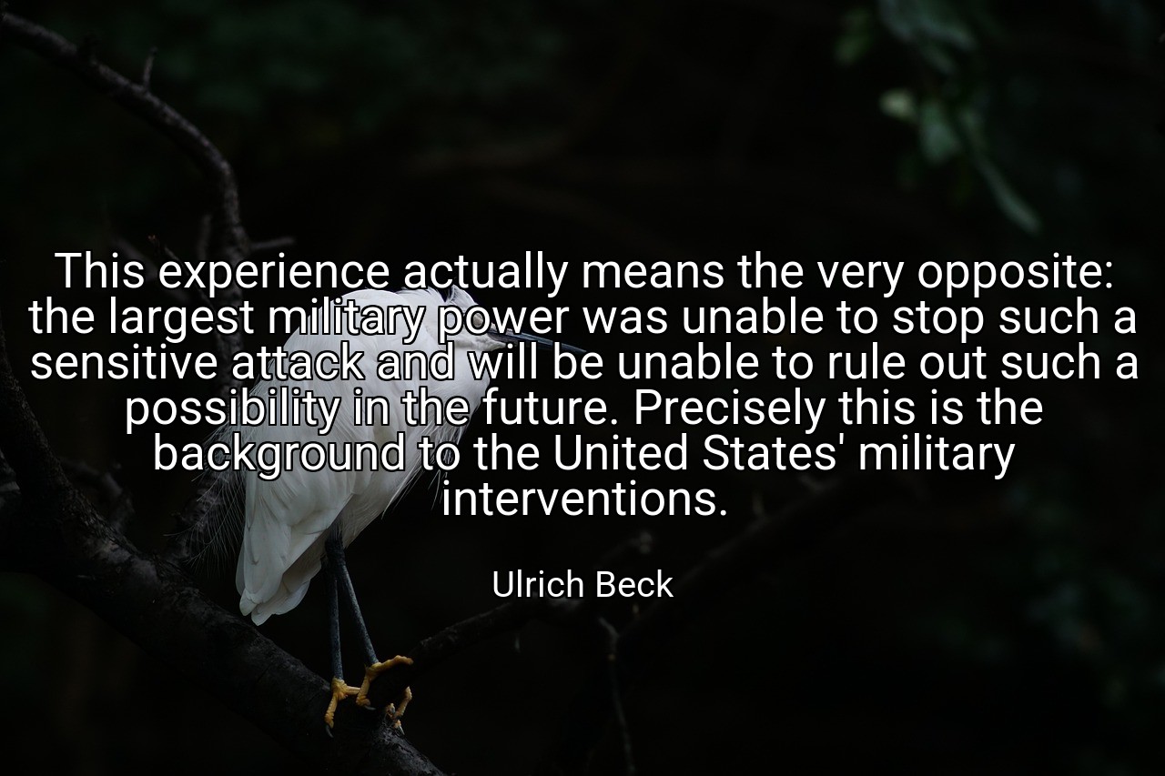 This experience actually means the very opposite: the largest military power was unable to stop such a sensitive attack and will be unable to rule out such a possibility in the future. Precisely this is the background to the United States' military interventions. - Ulrich Beck