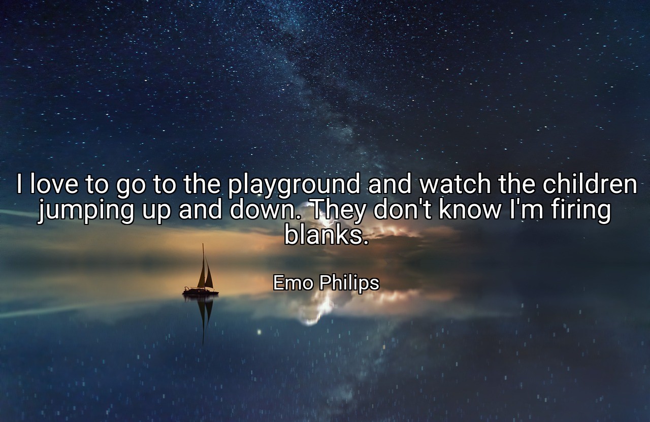 I love to go to the playground and watch the children jumping up and down. They don't know I'm firing blanks. - Emo Philips
