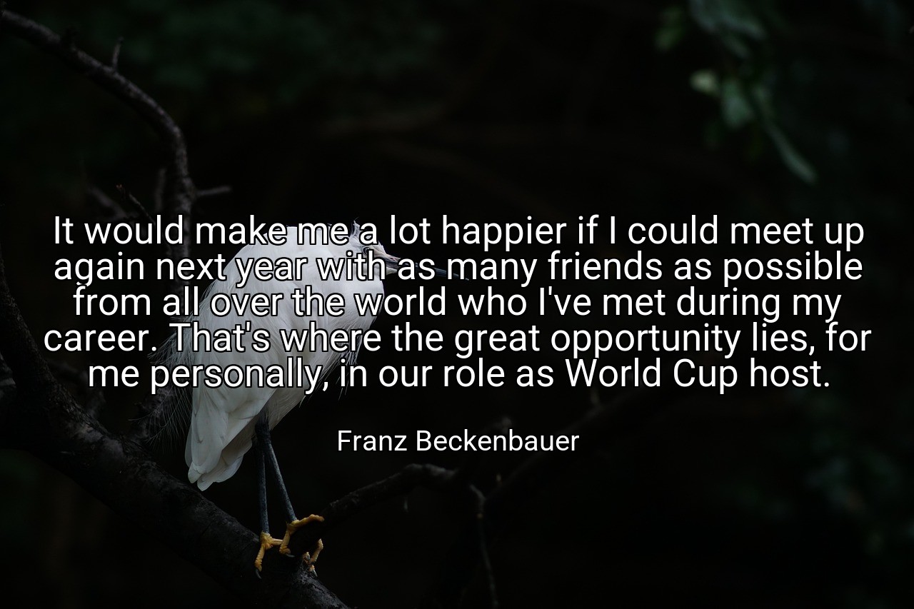 It would make me a lot happier if I could meet up again next year with as many friends as possible from all over the world who I've met during my career. That's where the great opportunity lies, for me personally, in our role as World Cup host. - Franz Beckenbauer