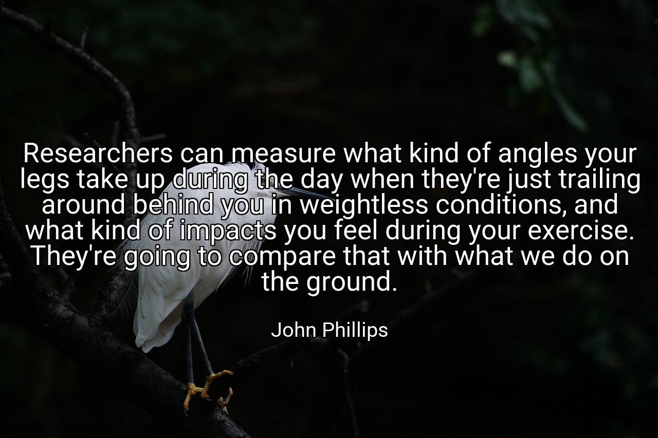 Researchers can measure what kind of angles your legs take up during the day when they're just trailing around behind you in weightless conditions, and what kind of impacts you feel during your exercise. They're going to compare that with what we do on the ground. - John Phillips